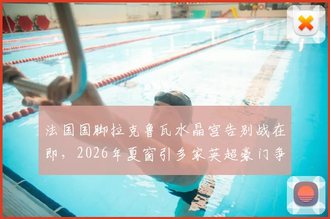 法国国脚拉克鲁瓦水晶宫告别战在即,2026年夏窗引多家英超豪门争抢,转会动态全解析