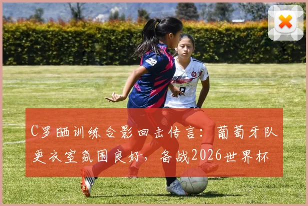 C罗晒训练合影回击传言：葡萄牙队更衣室氛围良好，备战2026世界杯团结一心
