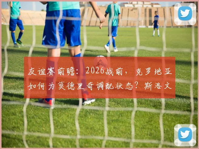 友谊赛前瞻:2026战前,克罗地亚如何为莫德里奇调配状态?斯洛文尼亚攻防策略深度解读