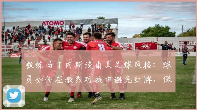教练马丁内斯谈南美足球风格：球员如何在激烈对抗中避免红牌，保持比赛专注度