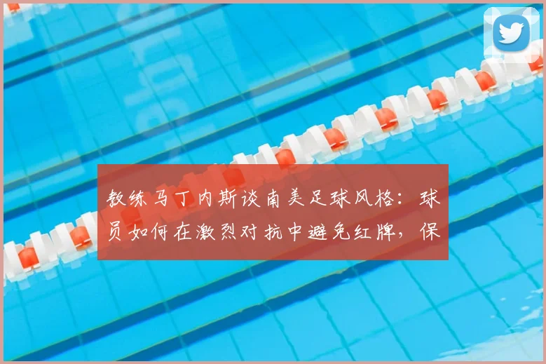 教练马丁内斯谈南美足球风格:球员如何在激烈对抗中避免红牌,保持比赛专注度