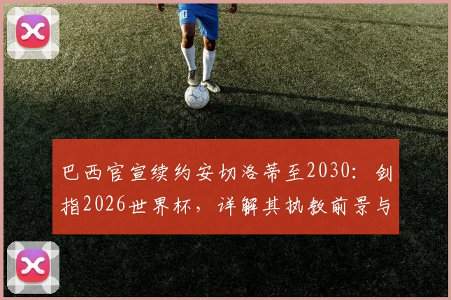 巴西官宣续约安切洛蒂至2030：剑指2026世界杯，详解其执教前景与桑巴军团新布局
