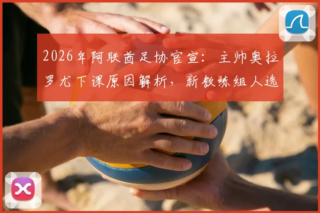 2026年阿联酋足协官宣：主帅奥拉罗尤下课原因解析，新教练组人选预测与球队前景分析
