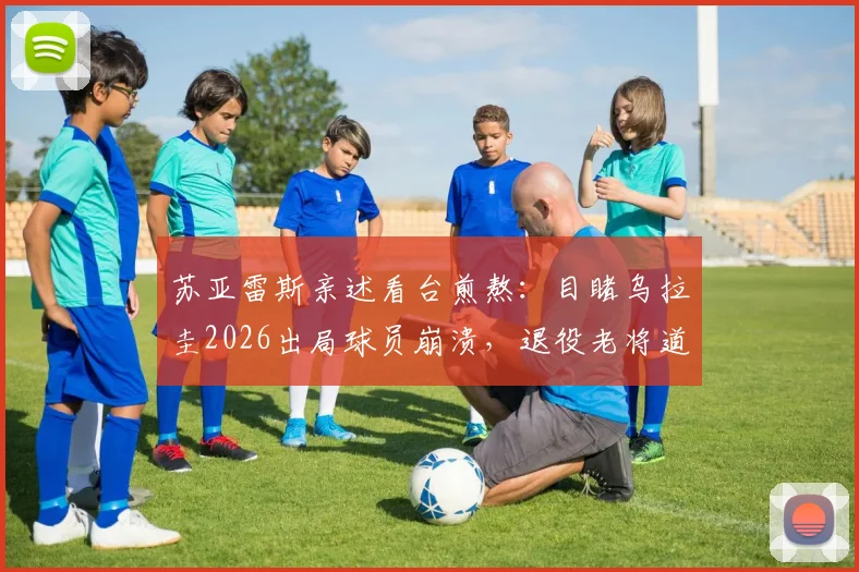 苏亚雷斯亲述看台煎熬:目睹乌拉圭2026出局球员崩溃,退役老将道出无力感