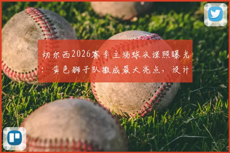 切尔西2026赛季主场球衣谍照曝光：黄色狮子队徽成最大亮点，设计细节与发售时间前瞻