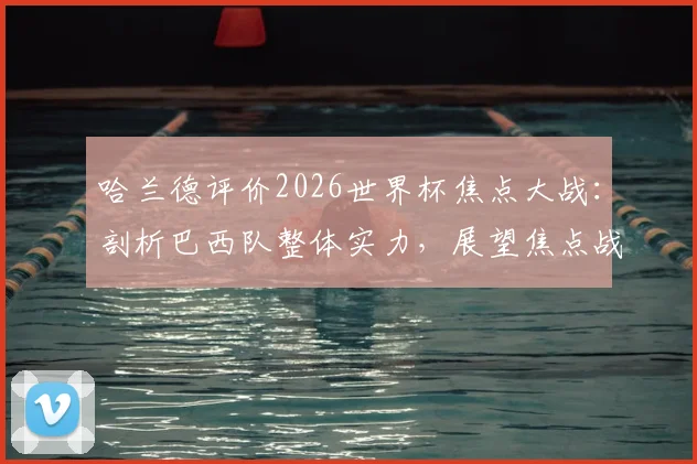 哈兰德评价2026世界杯焦点大战:剖析巴西队整体实力,展望焦点战役看点与战术博弈