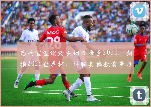 巴西官宣续约安切洛蒂至2030:剑指2026世界杯,详解其执教前景与桑巴军团新布局