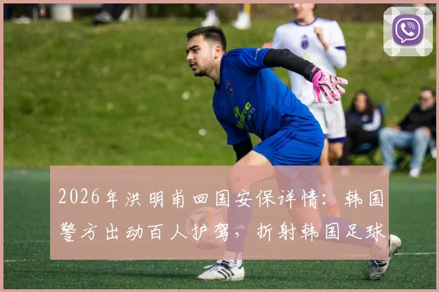 2026年洪明甫回国安保详情：韩国警方出动百人护驾，折射韩国足球极端现状
