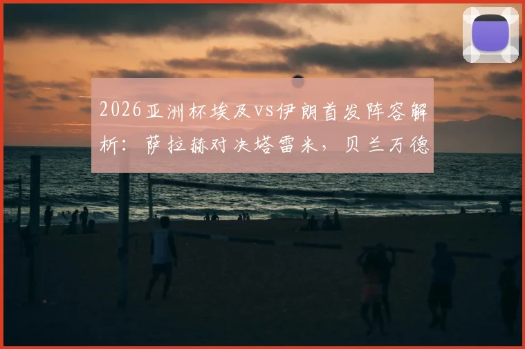 2026亚洲杯埃及vs伊朗首发阵容解析:萨拉赫对决塔雷米,贝兰万德能否成为关键先生?