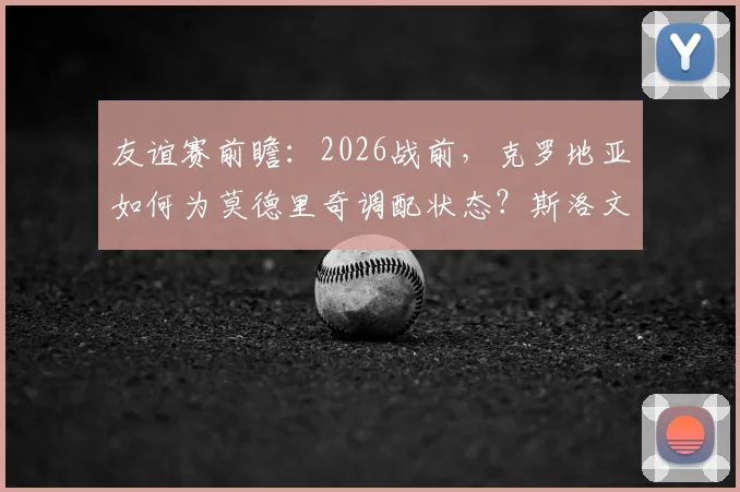友谊赛前瞻：2026战前，克罗地亚如何为莫德里奇调配状态？斯洛文尼亚攻防策略深度解读