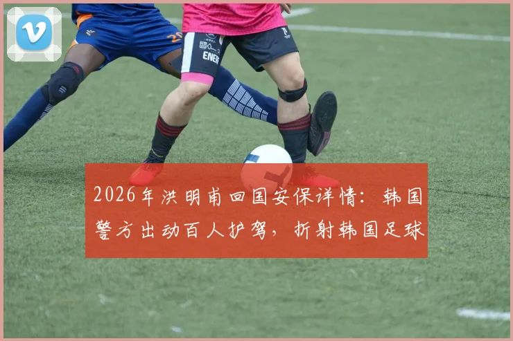 2026年洪明甫回国安保详情：韩国警方出动百人护驾，折射韩国足球极端现状