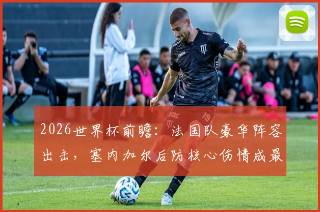 2026世界杯前瞻：法国队豪华阵容出击，塞内加尔后防核心伤情成最大变数，附历史战绩与出线分析