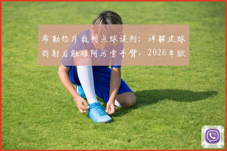 希勒怒斥裁判点球误判:详解皮球折射后触碰阿方索手臂,2026年欧冠手球规则关键在哪?