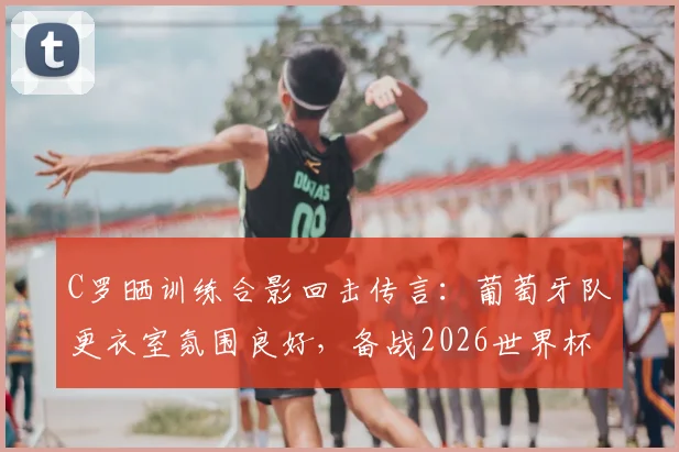C罗晒训练合影回击传言：葡萄牙队更衣室氛围良好，备战2026世界杯团结一心