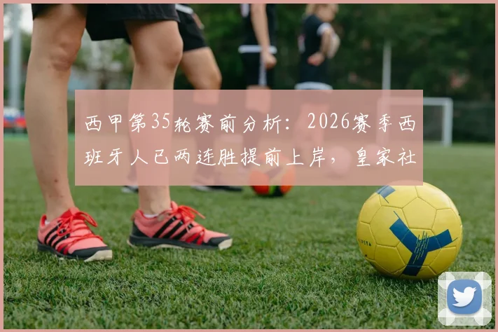 西甲第35轮赛前分析:2026赛季西班牙人已两连胜提前上岸,皇家社会无欲无求之战有何看点?