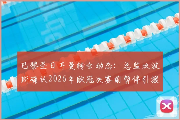 巴黎圣日耳曼转会动态：总监坎波斯确认2026年欧冠决赛前暂停引援工作，详解球队夏窗规划