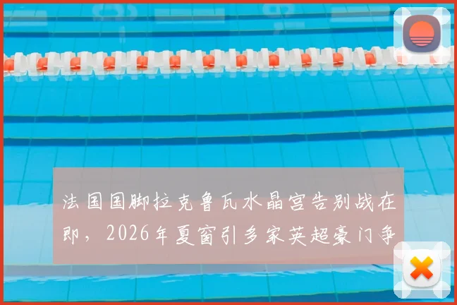 法国国脚拉克鲁瓦水晶宫告别战在即，2026年夏窗引多家英超豪门争抢，转会动态全解析