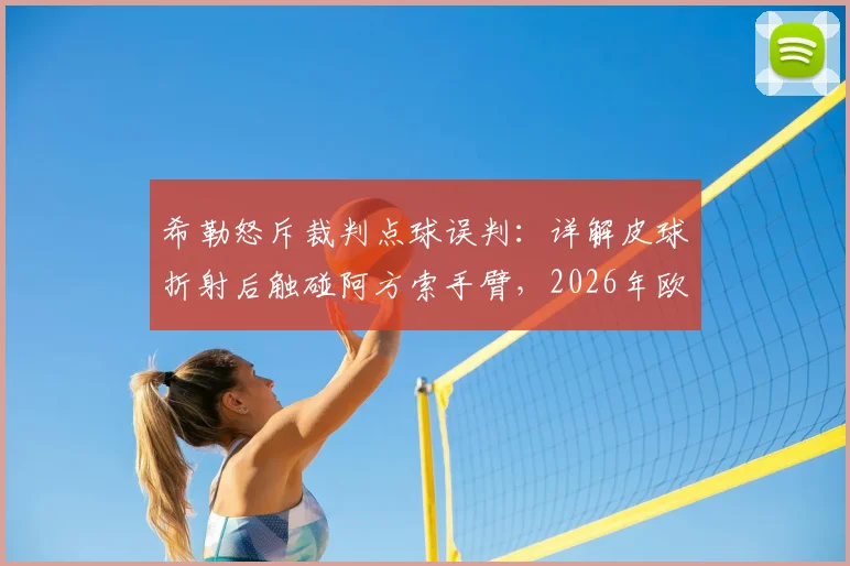 希勒怒斥裁判点球误判：详解皮球折射后触碰阿方索手臂，2026年欧冠手球规则关键在哪？