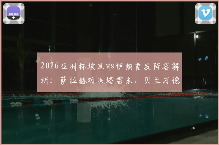 2026亚洲杯埃及vs伊朗首发阵容解析：萨拉赫对决塔雷米，贝兰万德能否成为关键先生？