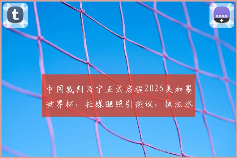 中国裁判马宁正式启程2026美加墨世界杯,社媒晒照引热议,执法水平与前景分析